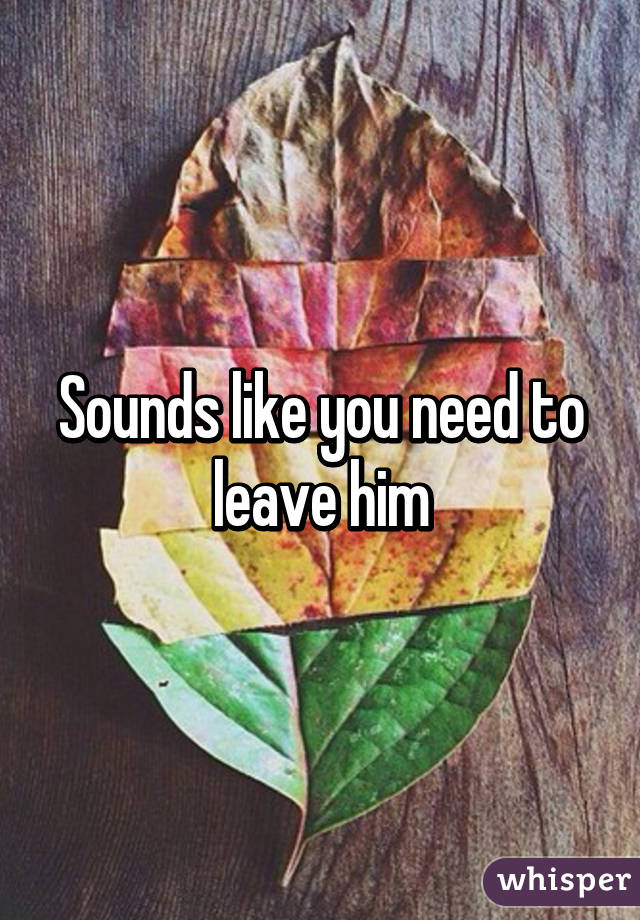 Sounds like you need to leave him