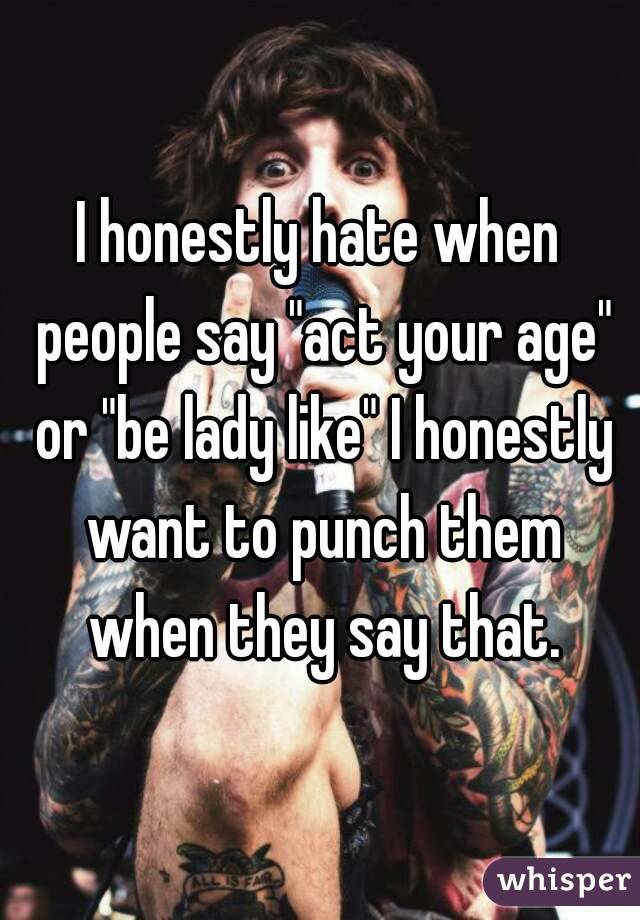 I honestly hate when people say "act your age" or "be lady like" I honestly want to punch them when they say that.