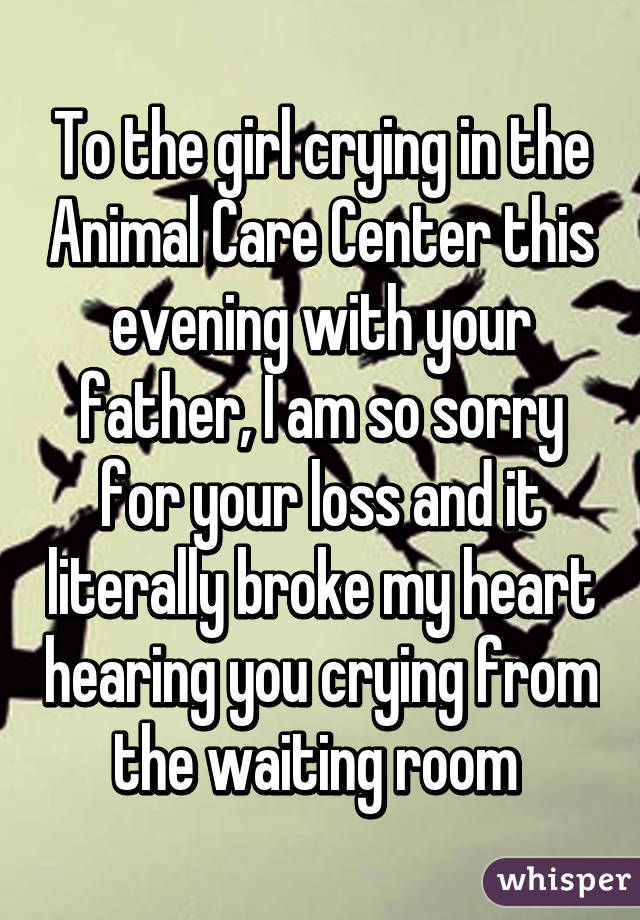 To the girl crying in the Animal Care Center this evening with your father, I am so sorry for your loss and it literally broke my heart hearing you crying from the waiting room 