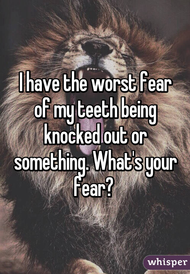 I have the worst fear of my teeth being knocked out or something. What's your fear? 