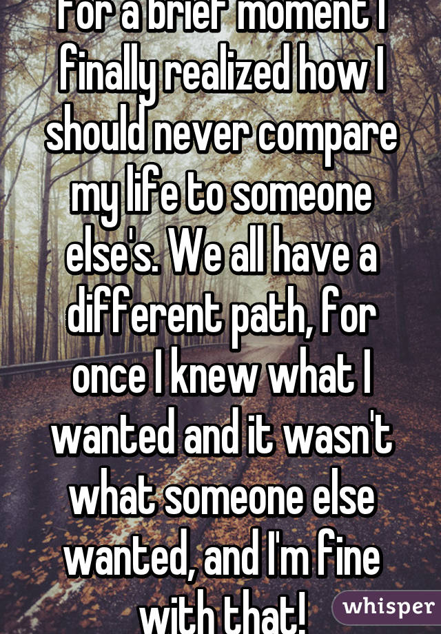 For a brief moment I finally realized how I should never compare my life to someone else's. We all have a different path, for once I knew what I wanted and it wasn't what someone else wanted, and I'm fine with that!