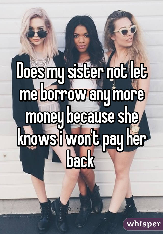 Does my sister not let me borrow any more money because she knows i won't pay her back 