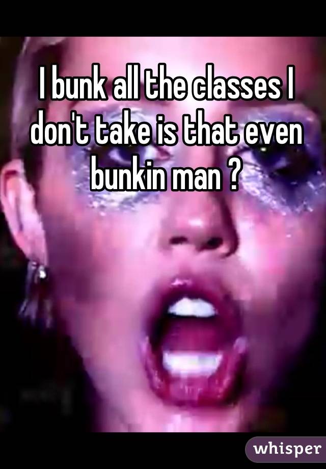 I bunk all the classes I don't take is that even bunkin man ?