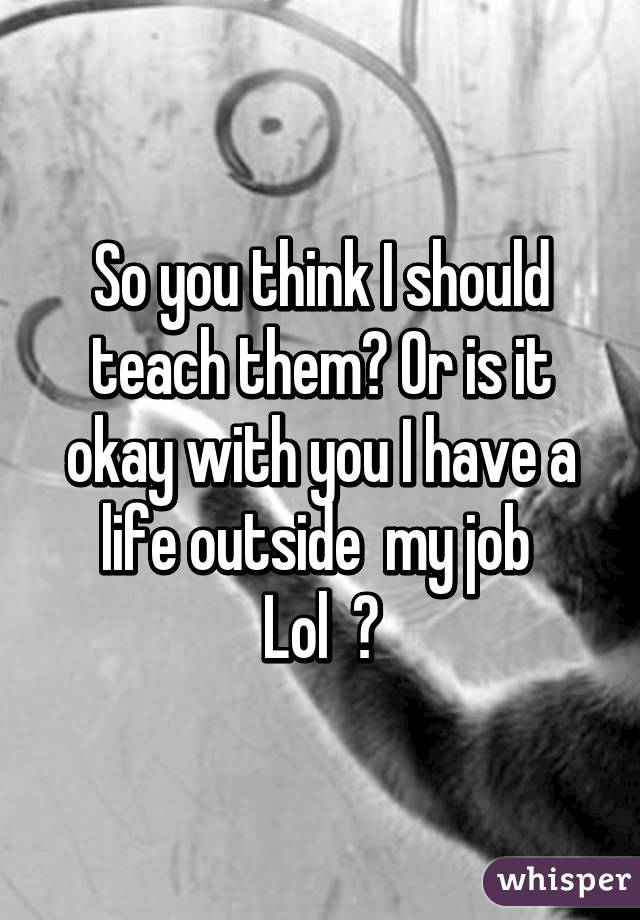 So you think I should teach them? Or is it okay with you I have a life outside  my job 
Lol  😂