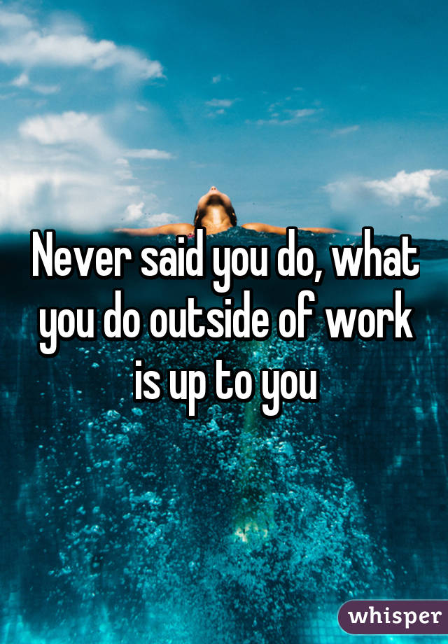 Never said you do, what you do outside of work is up to you