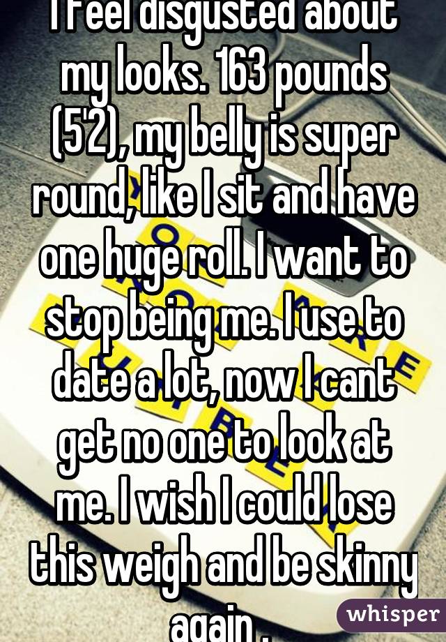 I feel disgusted about my looks. 163 pounds (5'2), my belly is super round, like I sit and have one huge roll. I want to stop being me. I use to date a lot, now I cant get no one to look at me. I wish I could lose this weigh and be skinny again . 