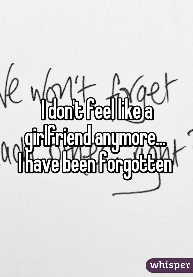 I don't feel like a girlfriend anymore... 
I have been forgotten 