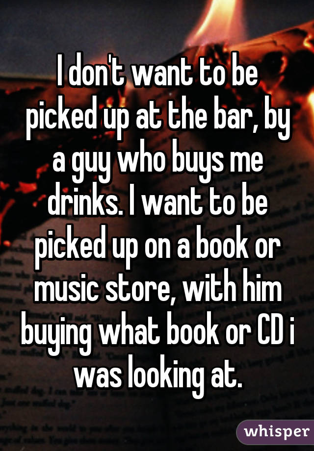 I don't want to be picked up at the bar, by a guy who buys me drinks. I want to be picked up on a book or music store, with him buying what book or CD i was looking at.