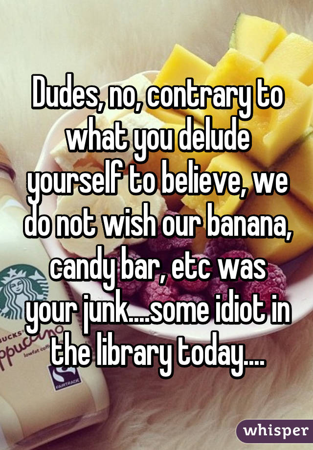 Dudes, no, contrary to what you delude yourself to believe, we do not wish our banana, candy bar, etc was your junk....some idiot in the library today....