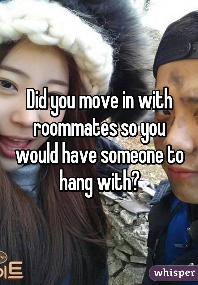 Did you move in with roommates so you would have someone to hang with?