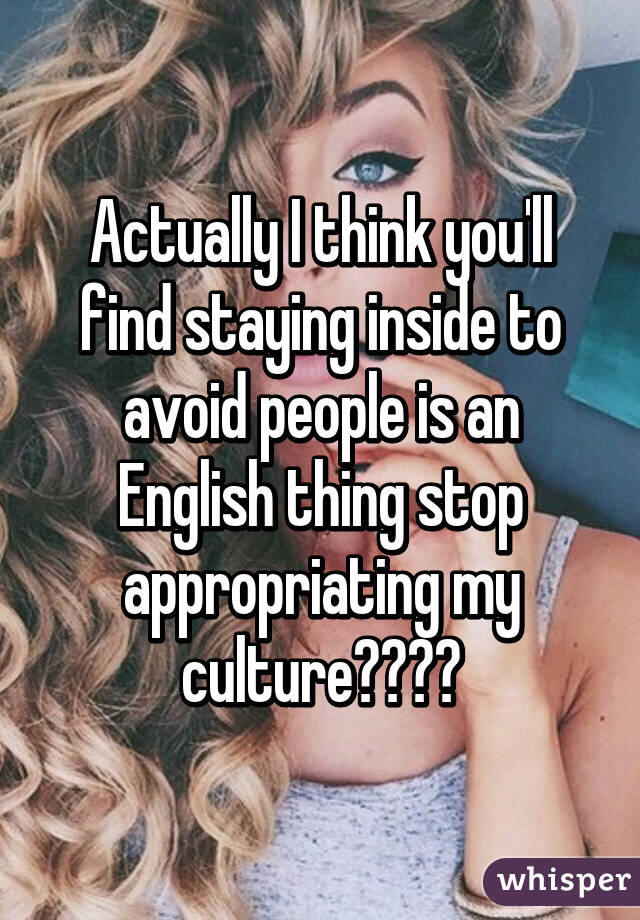 Actually I think you'll find staying inside to avoid people is an English thing stop appropriating my culture😂😂😂😂