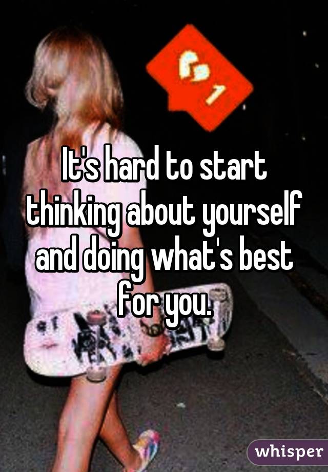 It's hard to start thinking about yourself and doing what's best for you.