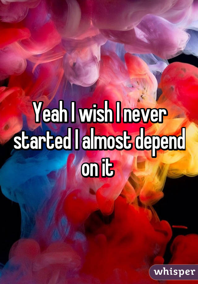 Yeah I wish I never started I almost depend on it 