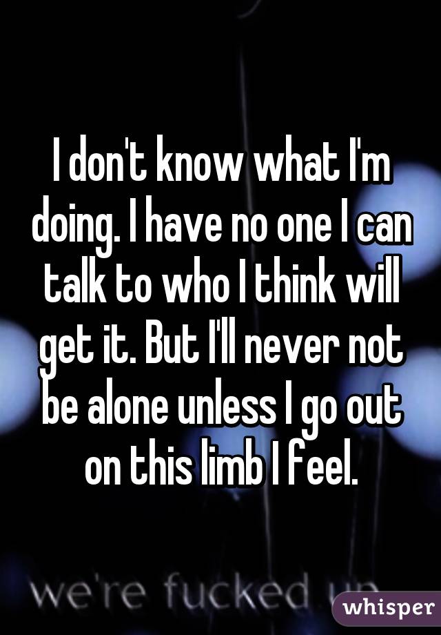 I don't know what I'm doing. I have no one I can talk to who I think will get it. But I'll never not be alone unless I go out on this limb I feel.