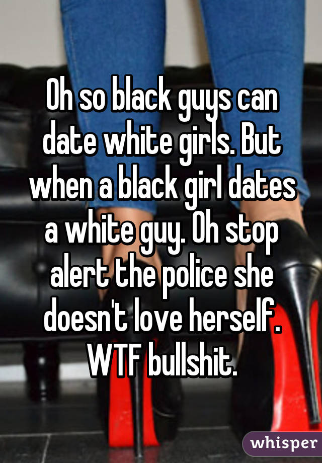 Oh so black guys can date white girls. But when a black girl dates a white guy. Oh stop alert the police she doesn't love herself. WTF bullshit.