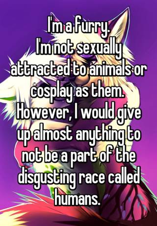 I'm a furry. I'm not sexually attracted to animals or cosplay as them.  However, I would give up almost anything to not be a part of the disgusting  race called humans.
