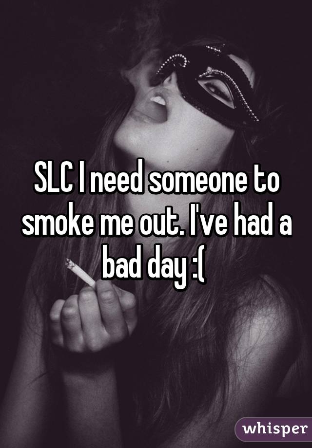 SLC I need someone to smoke me out. I've had a bad day :( 