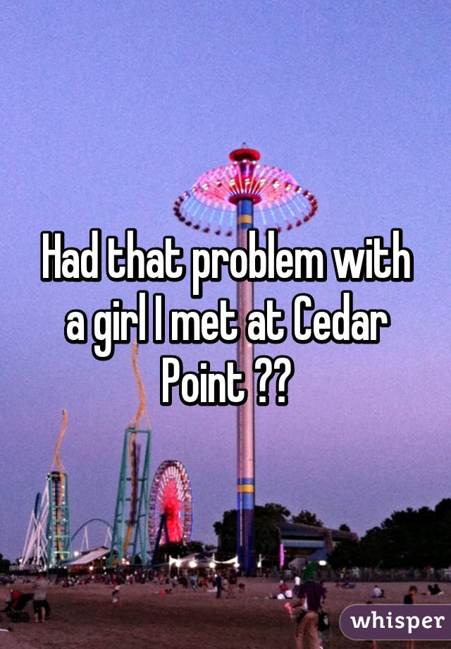 Had that problem with a girl I met at Cedar Point 😭😭