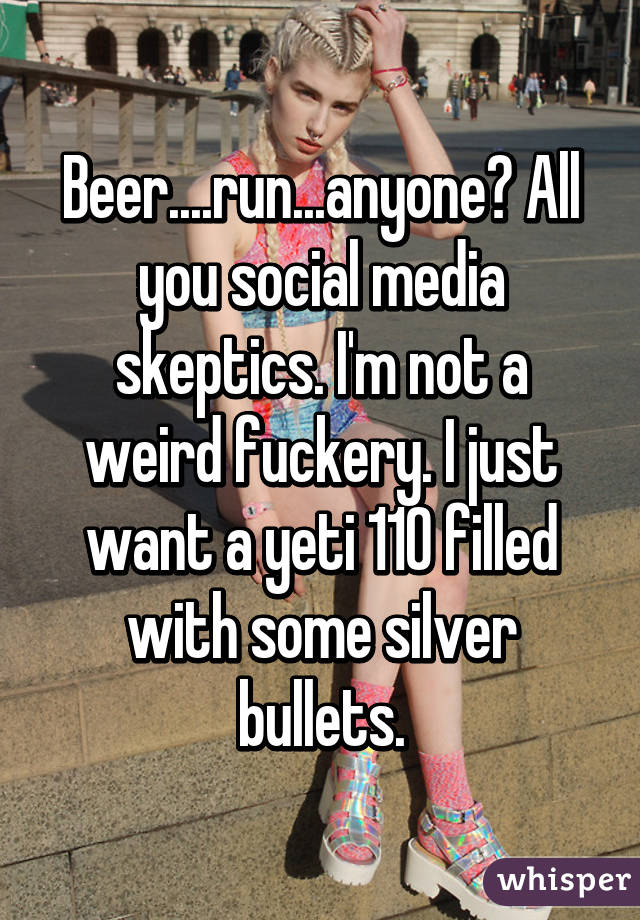 Beer....run...anyone? All you social media skeptics. I'm not a weird fuckery. I just want a yeti 110 filled with some silver bullets.