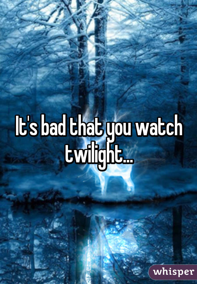 It's bad that you watch twilight...