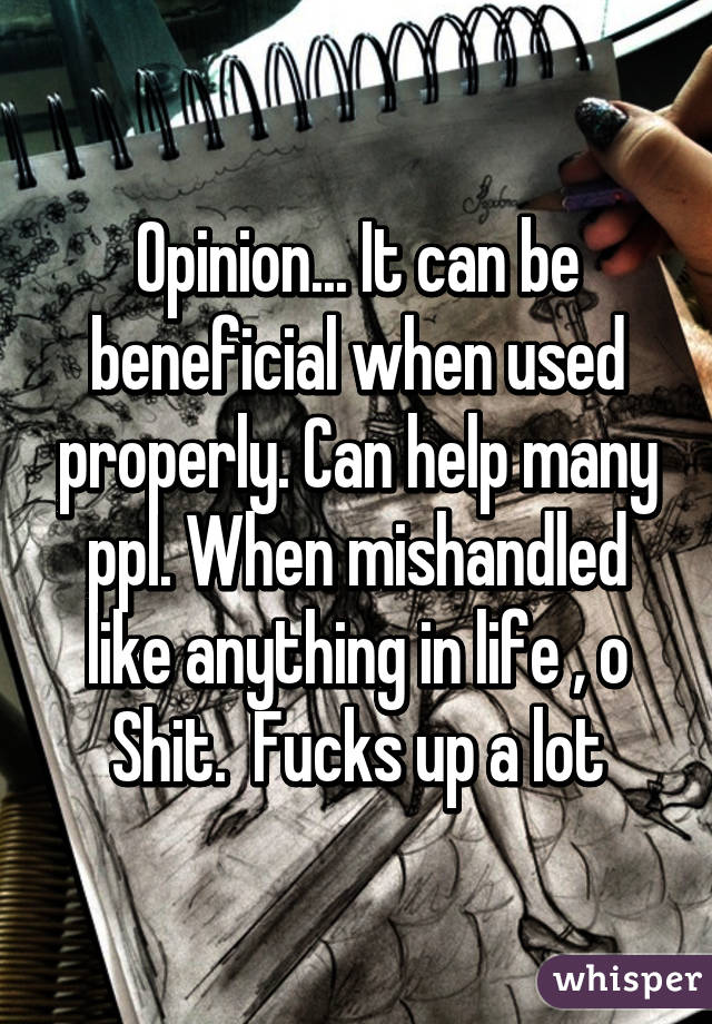 Opinion... It can be beneficial when used properly. Can help many ppl. When mishandled like anything in life , o Shit.  Fucks up a lot