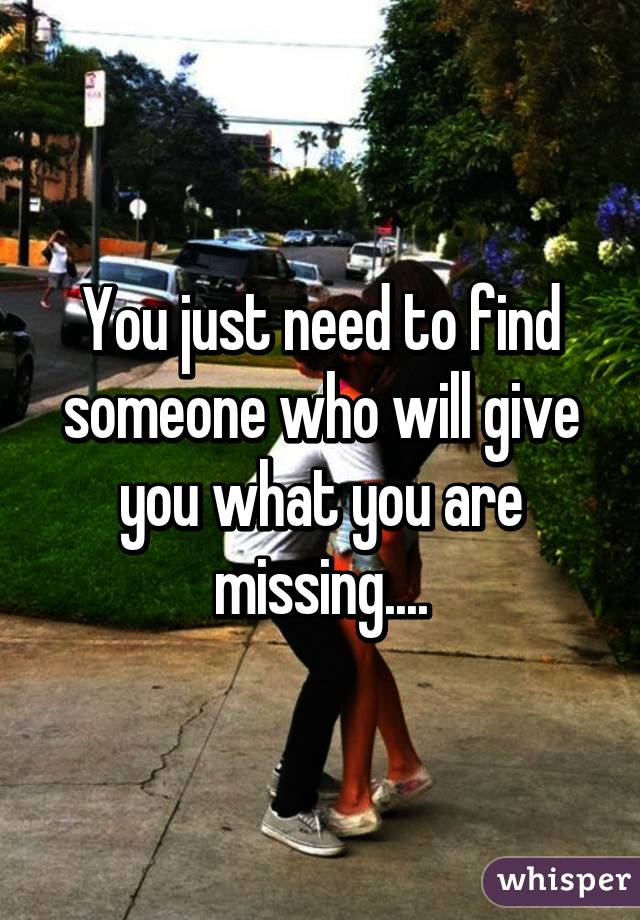 You just need to find someone who will give you what you are missing....