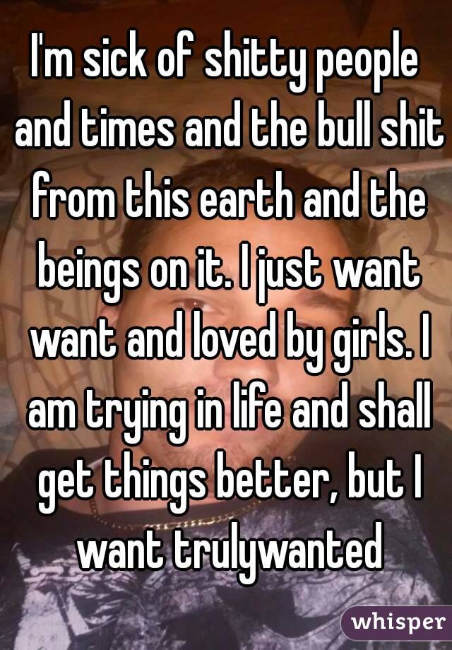 I'm sick of shitty people and times and the bull shit from this earth and the beings on it. I just want want and loved by girls. I am trying in life and shall get things better, but I want trulywanted