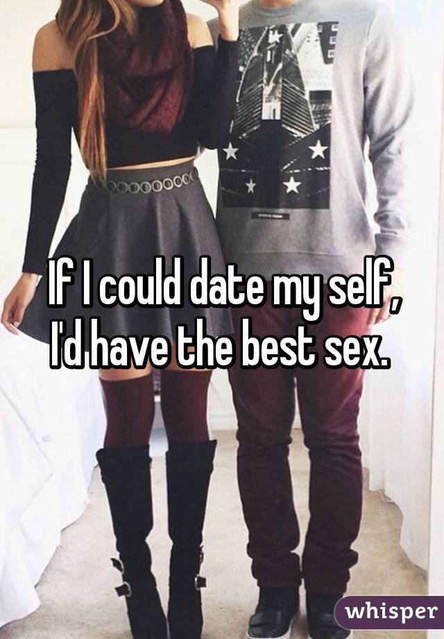 If I could date my self, I'd have the best sex. 