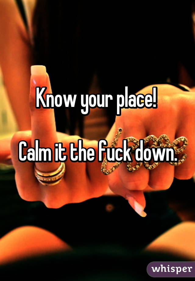 Know your place! 

Calm it the fuck down. 