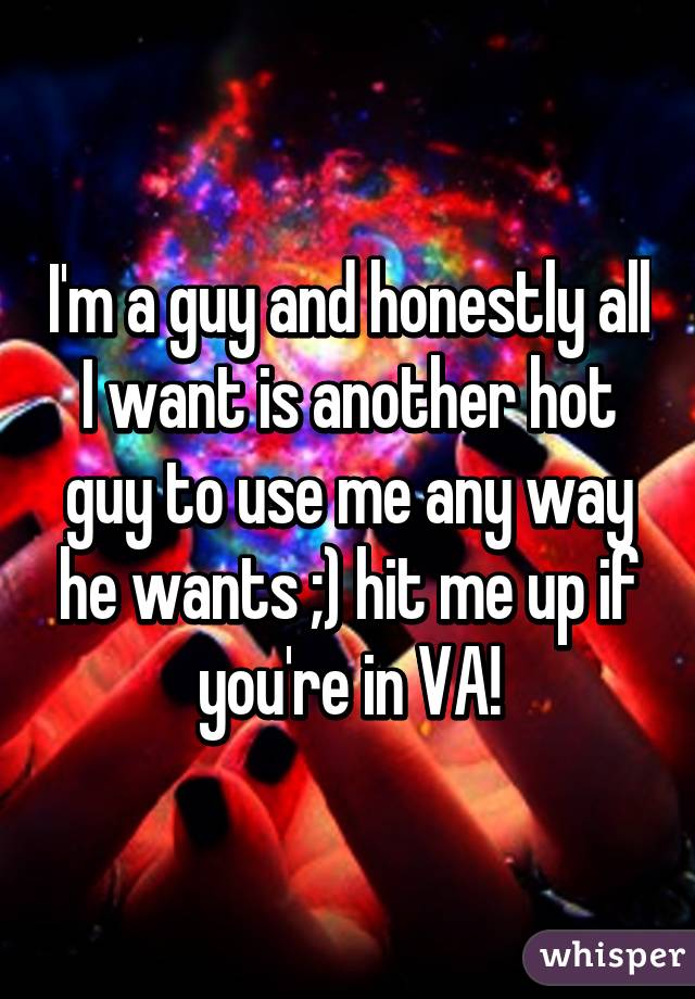 I'm a guy and honestly all I want is another hot guy to use me any way he wants ;) hit me up if you're in VA!