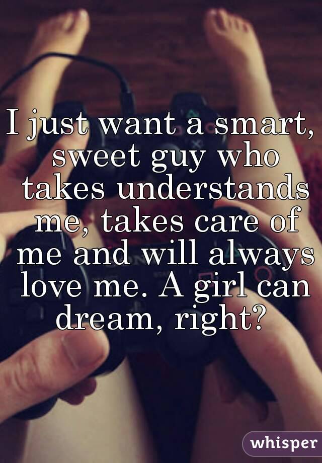 I just want a smart, sweet guy who takes understands me, takes care of me and will always love me. A girl can dream, right? 