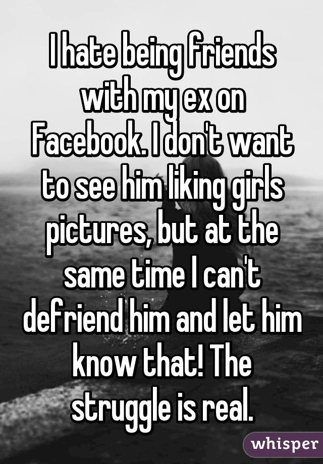 I hate being friends with my ex on Facebook. I don't want to see him liking girls pictures, but at the same time I can't defriend him and let him know that! The struggle is real.