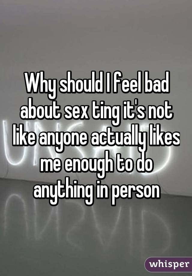 Why should I feel bad about sex ting it's not like anyone actually likes me enough to do anything in person