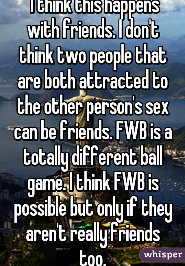  I think this happens with friends. I don't think two people that are both attracted to the other person's sex can be friends. FWB is a totally different ball game. I think FWB is possible but only if they aren't really friends too.