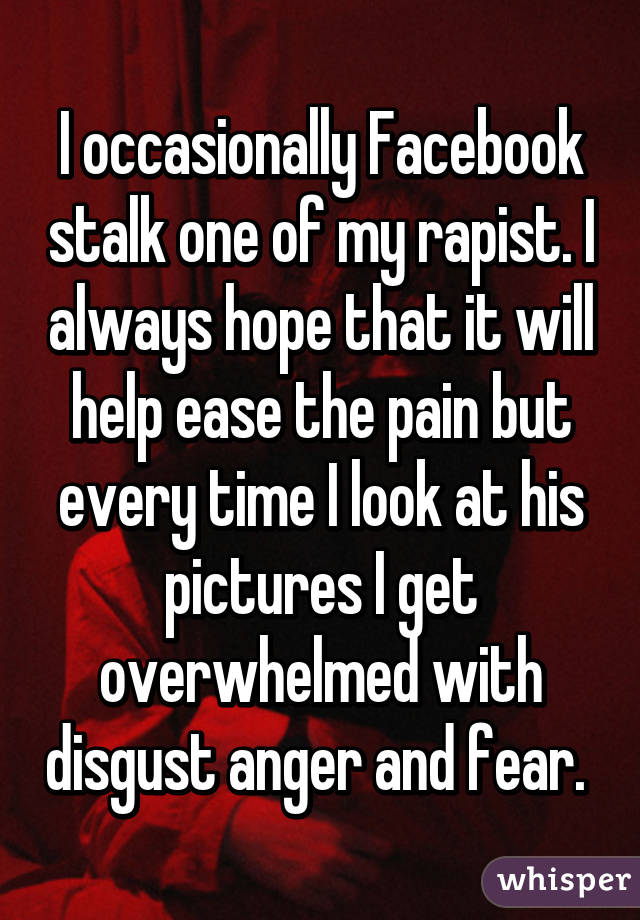 I occasionally Facebook stalk one of my rapist. I always hope that it will help ease the pain but every time I look at his pictures I get overwhelmed with disgust anger and fear. 