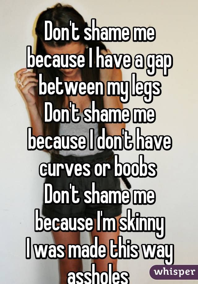  
Don't shame me because I have a gap between my legs
Don't shame me because I don't have curves or boobs 
Don't shame me because I'm skinny
I was made this way assholes 