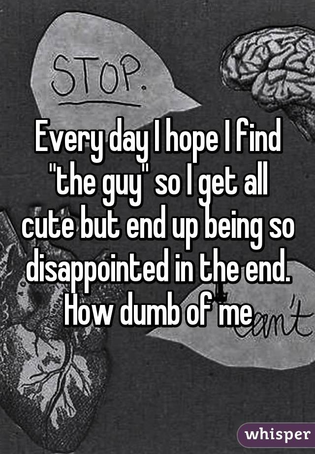 Every day I hope I find "the guy" so I get all cute but end up being so disappointed in the end. How dumb of me