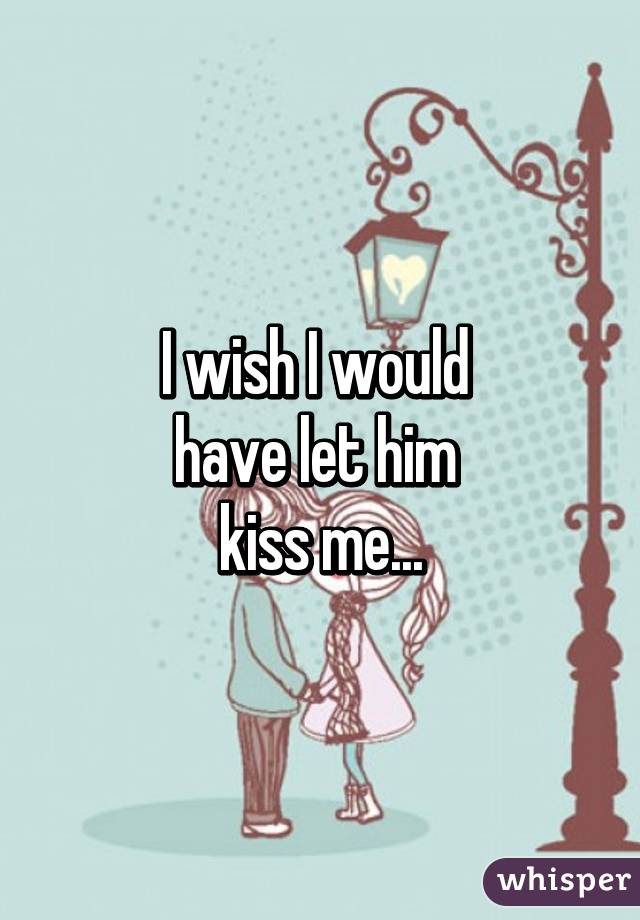 I wish I would 
have let him 
kiss me...