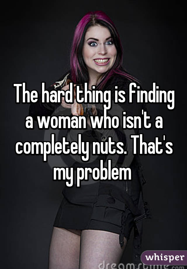 The hard thing is finding a woman who isn't a completely nuts. That's my problem 