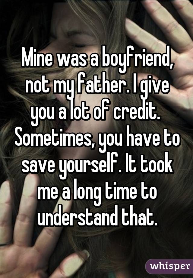 Mine was a boyfriend, not my father. I give you a lot of credit.  Sometimes, you have to save yourself. It took me a long time to understand that.