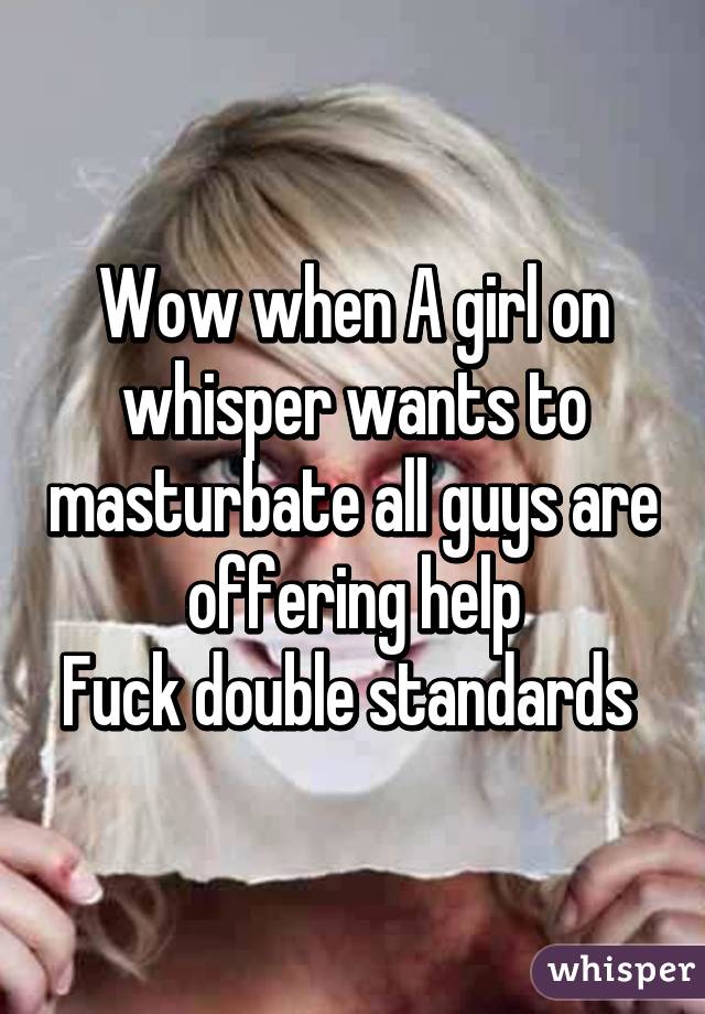 Wow when A girl on whisper wants to masturbate all guys are offering help
Fuck double standards 