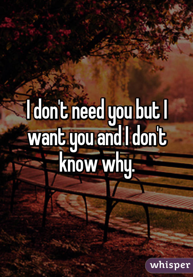 I don't need you but I want you and I don't know why.