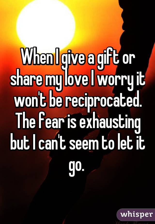 When I give a gift or share my love I worry it won't be reciprocated. The fear is exhausting but I can't seem to let it go. 