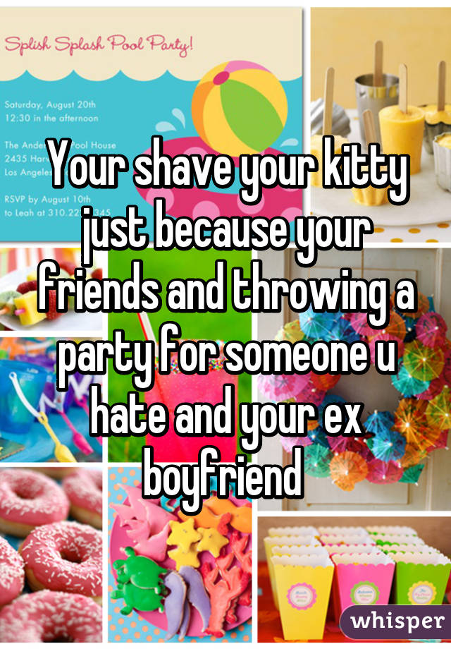 Your shave your kitty just because your friends and throwing a party for someone u hate and your ex boyfriend 