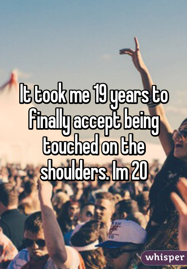 It took me 19 years to finally accept being touched on the shoulders. Im 20