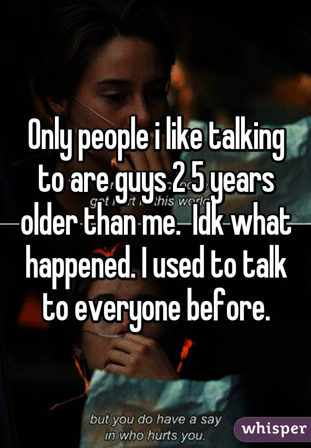 Only people i like talking to are guys 2 5 years older than me.  Idk what happened. I used to talk to everyone before.