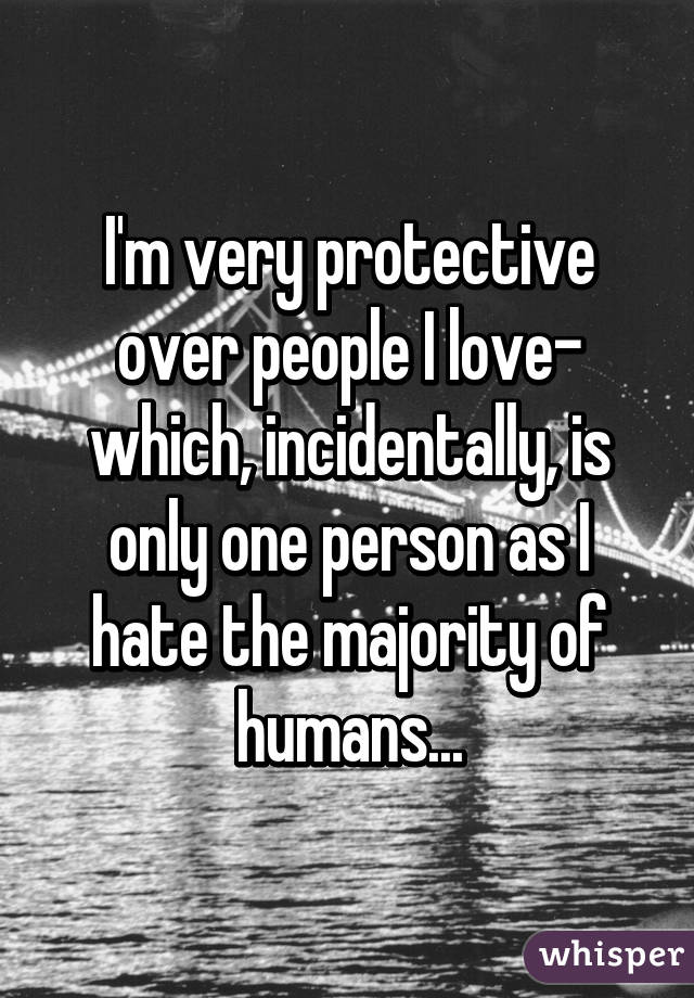 I'm very protective over people I love- which, incidentally, is only one person as I hate the majority of humans...