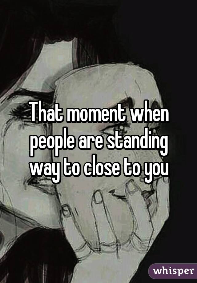 That moment when people are standing way to close to you