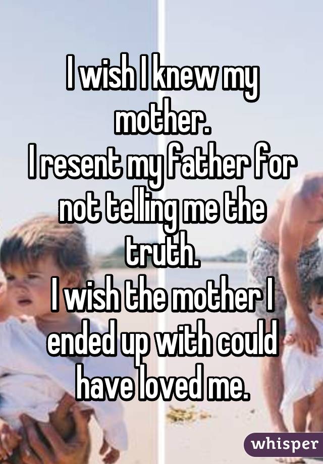 I wish I knew my mother.
I resent my father for not telling me the truth.
I wish the mother I ended up with could have loved me.