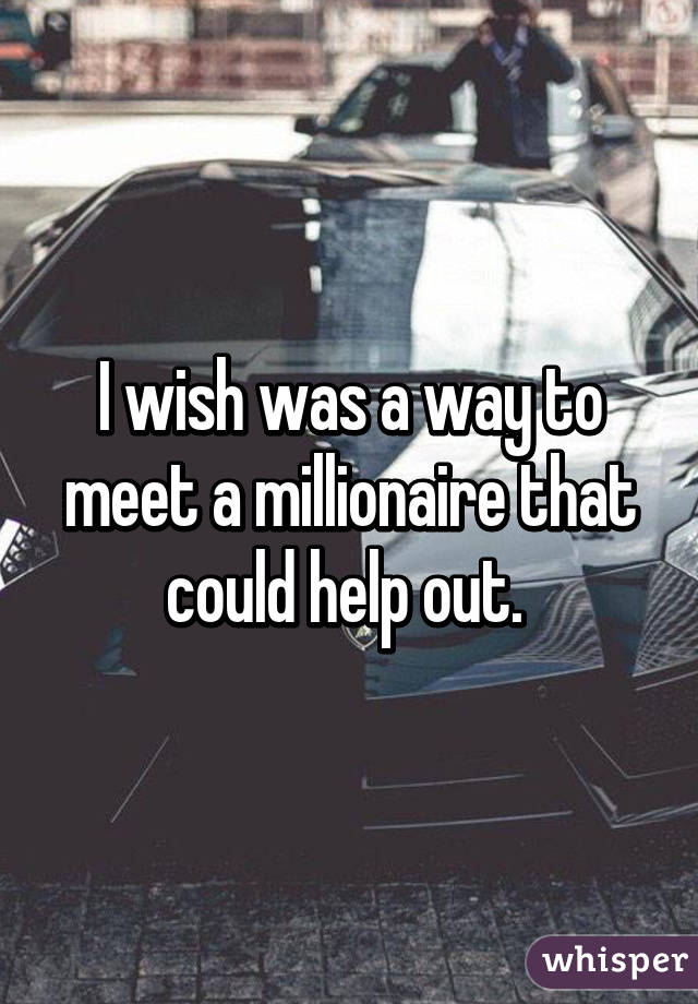 I wish was a way to meet a millionaire that could help out. 